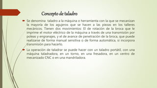 Concepto de taladro
 Se denomina taladro a la máquina o herramienta con la que se mecanizan
la mayoría de los agujeros que se hacen a las piezas en los talleres
mecánicos. Tienen dos movimientos: El de rotación de la broca que le
imprime el motor eléctrico de la máquina a través de una transmisión por
poleas y engranajes, y el de avance de penetración de la broca, que puede
realizarse de forma manual sensitiva o de forma automática, si incorpora
transmisión para hacerlo.
 La operación de taladrar se puede hacer con un taladro portátil, con una
máquina taladradora, en un torno, en una fresadora, en un centro de
mecanizado CNC o en una mandriladora.
 