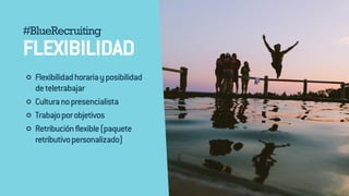 #BlueRecruiting 
FLEXIBILIDAD 
Flexibilidad horaria y posibilidad 
de teletrabajar 
Cultura no presencialista 
Trabajo por objetivos 
Retribución flexible (paquete 
retributivo personalizado) 
 