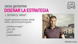 1. DEFINIR EL TARGET 
! 
A quién queremos reclutar, dónde 
están, qué es lo que les gusta. 
! 
¿Hombre o mujer? 
¿20 o 30? 
¿Perfil? 
¿Interesado en? 
#BlueRecruiting 
SOCIAL RECRUITING 
DISEÑAR LA ESTRATEGIA 
 