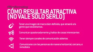 #BlueRecruiting 
! 
CÓMO RESULTAR ATRACTIVA 
(! 
NO VALE SÓLO SERLO) 
! 
Tener una imagen de marca bien definida, que atraerá a la 
gente que necesitamos. 
Comunicar apasionadamente y hablar de cosas interesantes 
Tener siempre canales de comunicación abiertos 
Comunicarse con las personas de manera horizontal, cercana, e 
inmediata 
 