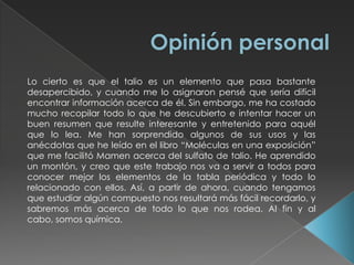  Con azufre, selenio y arsénico se utiliza para producir vidrios de bajo punto de fusión (125ºC - 150ºC) que tienen las mismas propiedades que los vidrios ordinarios. En algunos sistemas militares de comunicación se han utilizado los cristales de bromoyoduro de talio para crear transmisores de radiación infrarroja, debido a que son muy duros y transmiten longitudes de onda más largas que otros materiales. Estos materiales se conocen con el nombre comercial de KRS-5. Los cristales de oxisulfuro de talio se emplean como receptores de radiación infrarroja, y para realizar lentes especiales muy refractivas.