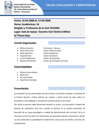 TALLER: EVALUACION Y COMPETENCIASUniversidad de Los Andes
Núcleo Universitario
“Dr. Pedro Rincón Gutiérrez”
Táchira - Venezuela
FFeecchhaa:: 1166 0044--22000088 AALL 1177--0044--22000088
HHoorraass:: AAccaaddéémmiiccaass:: 1166
DDiirriiggiiddoo aa:: PPrrooffeessoorreess ddee llaa UULLAA--TTAACCHHIIRRAA
LLuuggaarr:: SSaallaa ddee AAppooyyoo DDoocceennttee UULLAA--TTáácchhiirraa EEddiiffiicciioo
BB// PPllaannttaa BBaajjaa..
CCoommiittéé OOrrggaanniizzaaddoorr
• Alfonso Sánchez Vicerrector - Decano
• Omar Pérez Díaz Coord. Administrativo
• Alexis Martínez Coord. Académica
• Eduardo Harb Coord. Secretaría
• Luz M. Maldonado Coord. de Extensión
• Marleny de Klender Coord. de Comisión Curricular
FFAACCIILLIITTAADDOORRAASS
• Maria Cristina Requiz
• Nivia León
• Cira Hernández
• Rosa Elvira González
PPrreesseennttaacciióónn
La evaluación de los aprendizajes ha sido siempre un proceso complejo y relevante de
la función docente. Implica además de, evaluar y emitir juicios de valor sobre los
estudiantes, esta obligado a actualizarse continuamente en el campo.
Por tanto el docente debe desarrollar durante su praxis, una percepción integral del
proceso de evaluación, mas aun, cuando se plantea en el sistema educativo, la
Asunción de un nuevo paradigma o modelo de administración del currículo. Tal es el
caso que se vive hoy dicen las instituciones de educación superior venezolanas, donde
se esta analizando la posibilidad de implementar esta nuevo de diseño curricular por
competencias.
 