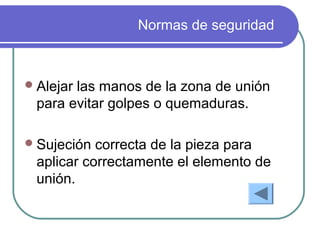 Normas de seguridad
Alejar las manos de la zona de unión
para evitar golpes o quemaduras.
Sujeción correcta de la pieza para
aplicar correctamente el elemento de
unión.
 