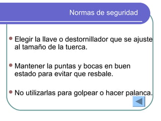 Normas de seguridad
Elegir la llave o destornillador que se ajuste
al tamaño de la tuerca.
Mantener la puntas y bocas en buen
estado para evitar que resbale.
No utilizarlas para golpear o hacer palanca.
 