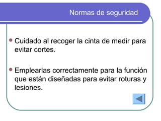Normas de seguridad
Cuidado al recoger la cinta de medir para
evitar cortes.
Emplearlas correctamente para la función
que están diseñadas para evitar roturas y
lesiones.
 