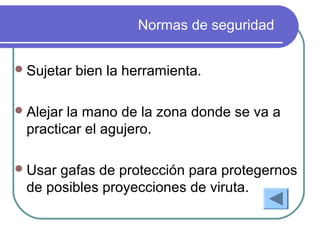 Normas de seguridad
Sujetar bien la herramienta.
Alejar la mano de la zona donde se va a
practicar el agujero.
Usar gafas de protección para protegernos
de posibles proyecciones de viruta.
 