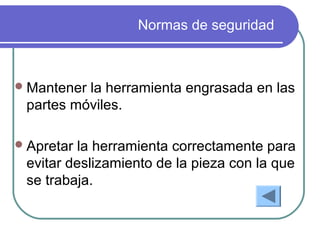 Normas de seguridad
Mantener la herramienta engrasada en las
partes móviles.
Apretar la herramienta correctamente para
evitar deslizamiento de la pieza con la que
se trabaja.
 