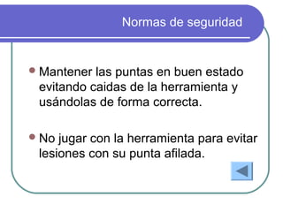 Normas de seguridad
Mantener las puntas en buen estado
evitando caidas de la herramienta y
usándolas de forma correcta.
No jugar con la herramienta para evitar
lesiones con su punta afilada.
 