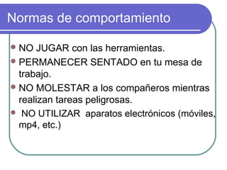 NO JUGAR con las herramientas.
PERMANECER SENTADO en tu mesa de
trabajo.
NO MOLESTAR a los compañeros mientras
realizan tareas peligrosas.
 NO UTILIZAR aparatos electrónicos (móviles,
mp4, etc.)
Normas de comportamiento
 