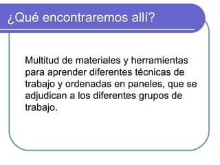 ¿Qué encontraremos allí?
Multitud de materiales y herramientas
para aprender diferentes técnicas de
trabajo y ordenadas en paneles, que se
adjudican a los diferentes grupos de
trabajo.
 