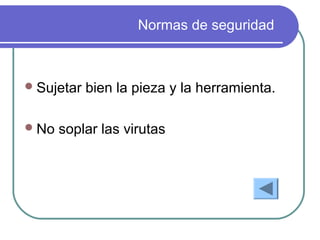 Normas de seguridad
Sujetar bien la pieza y la herramienta.
No soplar las virutas
 