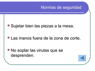 Normas de seguridad
Sujetar bien las piezas a la mesa.
Las manos fuera de la zona de corte.
No soplar las virutas que se
desprenden.
 