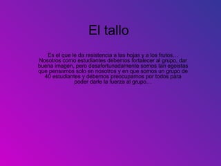 El tallo
   Es el que le da resistencia a las hojas y a los frutos…
Nosotros como estudiantes debemos fortalecer al grupo, dar
buena imagen, pero desafortunadamente somos tan egoistas
que pensamos solo en nosotros y en que somos un grupo de
  40 estudiantes y debemos preocuparnos por todos para
              poder darle la fuerza al grupo…
 