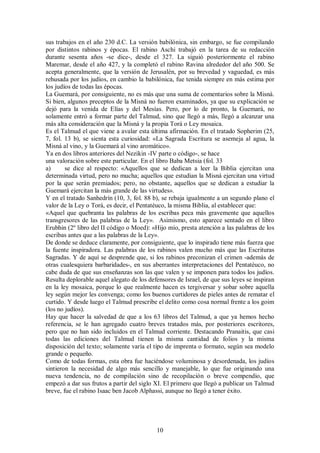 sus trabajos en el año 230 d.C. La versión babilónica, sin embargo, se fue compilando
por distintos rabinos y épocas. El rabino Aschi trabajó en la tarea de su redacción
durante sesenta años -se dice-, desde el 327. La siguió posteriormente el rabino
Maremar, desde el año 427, y la completó el rabino Ravina alrededor del año 500. Se
acepta generalmente, que la versión de Jerusalén, por su brevedad y vaguedad, es más
rehusada por los judíos, en cambio la babilónica, fue tenida siempre en más estima por
los judíos de todas las épocas.
La Guemará, por consiguiente, no es más que una suma de comentarios sobre la Misná.
Si bien, algunos preceptos de la Misná no fueron examinados, ya que su explicación se
dejó para la venida de Elías y del Mesías. Pero, por lo de pronto, la Guemará, no
solamente entró a formar parte del Talmud, sino que llegó a más, llegó a alcanzar una
más alta consideración que la Misná y la propia Torá o Ley mosaica.
Es el Talmud el que viene a avalar esta última afirmación. En el tratado Sopherim (25,
7, fol. 13 b), se sienta esta curiosidad: «La Sagrada Escritura se asemeja al agua, la
Misná al vino, y la Guemará al vino aromático».
Ya en dos libros anteriores del Nezikin -IV parte o código-, se hace
una valoración sobre este particular. En el libro Baba Metsia (fol. 33
a)
se dice al respecto: «Aquellos que se dedican a leer la Biblia ejercitan una
determinada virtud, pero no mucha; aquellos que estudian la Misná ejercitan una virtud
por la que serán premiados; pero, no obstante, aquellos que se dedican a estudiar la
Guemará ejercitan la más grande de las virtudes».
Y en el tratado Sanhedrín (10, 3, fol. 88 b), se rebaja igualmente a un segundo plano el
valor de la Ley o Torá, es decir, el Pentatéuco, la misma Biblia, al establecer que:
«Aquel que quebranta las palabras de los escribas peca más gravemente que aquellos
transgresores de las palabras de la Ley». Asimismo, esto aparece sentado en el libro
Erubhin (2º libro del II código o Moed): «Hijo mío, presta atención a las palabras de los
escribas antes que a las palabras de la Ley».
De donde se deduce claramente, por consiguiente, que lo inspirado tiene más fuerza que
la fuente inspiradora. Las palabras de los rabinos valen mucho más que las Escrituras
Sagradas. Y de aquí se desprende que, si los rabinos preconizan el crimen -además de
otras cualesquiera barbaridades-, en sus aberrantes interpretaciones del Pentatéuco, no
cabe duda de que sus enseñanzas son las que valen y se imponen para todos los judíos.
Resulta deplorable aquel alegato de los defensores de Israel, de que sus leyes se inspiran
en la ley mosaica, porque lo que realmente hacen es tergiversar y sobar sobre aquella
ley según mejor les convenga; como los buenos curtidores de pieles antes de rematar el
curtido. Y desde luego el Talmud prescribe el delito como cosa normal frente a los goim
(los no judíos).
Hay que hacer la salvedad de que a los 63 libros del Talmud, a que ya hemos hecho
referencia, se le han agregado cuatro breves tratados más, por posteriores escritores,
pero que no han sido incluidos en el Talmud corriente. Destacando Pranaitis, que casi
todas las ediciones del Talmud tienen la misma cantidad de folios y la misma
disposición del texto; solamente varía el tipo de imprenta o formato, según sea modelo
grande o pequeño.
Como de todas formas, esta obra fue haciéndose voluminosa y desordenada, los judíos
sintieron la necesidad de algo más sencillo y manejable, lo que fue originando una
nueva tendencia, no de compilación sino de recopilación o breve compendio, que
empezó a dar sus frutos a partir del siglo XI. El primero que llegó a publicar un Talmud
breve, fue el rabino Isaac ben Jacob Alphassi, aunque no llegó a tener éxito.

10

 