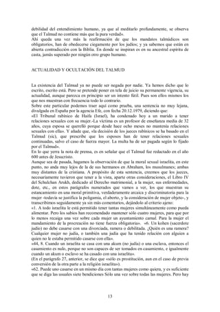 debilidad del entendimiento humano, ya que al meditarlo profundamente, se observa
que el Talmud no contiene más que la pura verdad».
Ahí queda una vez más la reafirmación de que los mandatos talmúdicos son
obligatorios, han de obedecerse ciegamente por los judíos; y ya sabemos que están en
abierta contradicción con la Biblia. En donde se inspiran es en su ancestral espíritu de
casta, jamás superado por ningún otro grupo humano.

ACTUALIDAD Y OCULTACIÓN DEL TALMUD

La existencia del Talmud ya no puede ser negada por nadie. Ya hemos dicho que lo
escrito, escrito está. Pero se pretende poner en tela de juicio su permanente vigencia, su
actualidad, aunque parezca en principio ser un intento fútil. Pues son ellos mismos los
que nos muestran con frecuencia todo lo contrario.
Sobre este particular podemos traer aquí como prueba, una sentencia no muy lejana,
divulgada en España por la agencia Efe, con fecha 20.12.1979, diciendo que:
«El Tribunal rabínico de Haifa (Israel), ha condenado hoy a un marido a tener
relaciones sexuales con su mujer.-La víctima es un profesor de enseñanza media de 32
años, cuya esposa se querelló porque desde hace ocho meses no mantenía relaciones
sexuales con ella». Y añade que, «la decisión de los jueces rabínicos se ha basado en el
Talmud (sic), que prescribe que los esposos han de tener relaciones sexuales
continuadas, salvo el caso de fuerza mayor. La multa ha de ser pagada según lo fijado
por el Talmud».
En lo que yerra la nota de prensa, es en señalar que el Talmud fue redactado en el año
600 antes de Jesucristo.
Aunque sea de pasada, hagamos la observación de que la moral sexual israelita, en este
punto, no anda muy lejos de la de sus hermanos en Abraham, los musulmanes; ambas
muy distantes de la cristiana. A propósito de esta sentencia, creemos que los jueces,
necesariamente tuvieron que tener a la vista, aparte otras consideraciones, el Libro IV
del Schulchan Arukh, dedicado al Derecho matrimonial, a la mujer, sus enfermedades,
dote, etc., en estos parágrafos numerados que vamos a ver, los que muestran su
estancamiento en una moral primitiva, verdaderamente arcaica y discriminatoria para la
mujer -todavía se justifica la poligamia, el aborto, y la consideración de mujer objeto-, y
transcribimos seguidamente ya sin más comentarios, dejándolo al criterio ajeno:
«1. A todo israelita le está permitido tener tantas mujeres simultáneamente como pueda
alimentar. Pero los sabios han recomendado mantener sólo cuatro mujeres, para que por
lo menos recaiga una vez sobre cada mujer un ayuntamiento carnal. Para la mujer el
mandamiento de la procreación no tiene fuerza obligatoria». «6. Un kohen (sacerdote
judío) no debe casarse con una divorciada, ramera o debilitada. ¿Quién es una ramera?
Cualquier mujer no judía, o también una judía que ha tenido relación con alguien a
quien no le estaba permitido casarse con ella».
«44, 8. Cuando un israelita se casa con una akum (no judía) o una esclava, entonces el
casamiento es nulo, porque no son capaces de ser tomados en casamiento, e igualmente
cuando un akum o esclavo se ha casado con una israelita».
(En el parágrafo 27, anterior, se dice que «sólo es prostitución, aun en el caso de previa
conversión de la otra parte a la religión israelita»).
«62. Puede uno casarse en un mismo día con tantas mujeres como quiera, y es suficiente
que se diga las usuales siete bendiciones Sólo una vez sobre todas las mujeres. Pero hay

13

 
