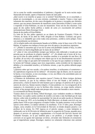 Así es como ha venido sosteniéndose el judaísmo y logrado ser la secta racista mejor
financiada del mundo, aparte el fanatismo innato de todo judío.
¿Qué ocurre si un israelita se queja o no se somete? Sencillamente, no es escuchado, o
puede ser excomulgado, o, en caso extremo, condenado a muerte. Vamos a traer aquí
solamente dos muestras, de dos casos divulgados en la prensa y recogidos por distintos
autores, que nos ponen claramente de manifiesto como funcionan el kahal y como actúa
o responde el Gran Rabinato, en caso de insumisión. Estas son las dos muestras: Una
queja de dos judíos hecha pública a medio de carta y/o excomunión del político
norteamericano Henry Kissinger [xxi].
Queja de dos judíos al Gran Rabino
La carta de los dos judíos apareció en un diario de Esmirna (Turquía), l´Echo de
l´Orient, de fecha 18 de abril de 1840, dirigida al Gran Rabino. Contiene una grave
denuncia y es indudable que como todas estas protestas-, conlleva cierto peligro. Estos
son esencialmente sus términos:
«Si la religión judía está enteramente basada en la Biblia, como lo hace creer el Sr. Gran
Rabino, le rogamos nos indique el texto que sirve de apoyo a las prácticas siguientes:
«1.º ¿Dónde se encuentra que el uso de la carne está prohibido cuando el buey, la cabra
o el cordero no fueron degollados por la mano de un rabino?
«2.º ¿Qué el vino está prohibido siempre que hubiese sido elaborado o tocado por una
persona que no profesara la religión israelita? «3.º ¿En dónde está el texto de la Ley,
que en los días de sabat prohíbe a los israelitas caminar si es portador de una llave, de
un alfiler, de un reloj o de cualquier otro objeto que no le sea absolutamente necesario?
«4.º ¿ Qué se diga en que parte del testamento se lee que los que emplean su tiempo en
la lectura del Talmud, aunque sean ricos negociantes, serán eximidos de los impuestos
debidos a la comunidad israelita y al Gobierno mismo, y que los pobres deberán pagar
por ellos?
«¿Quieren saber qué nos sucede, a los pobres israelitas, si rechazamos el someternos a
las caprichosas exigencias de los rabinos? «Si tenemos algo de dinero, nos lo sacan por
la fuerza; si no tenemos, se nos excomulga, o si no, nos libran a las autoridades para ser
castigados como malhechores.
«¿Tratamos de defendemos ante nuestros jueces? Cientos de falsos testigos declaran
contra nosotros, ya que la ley rabínica tolera el uso del fraude y del artificio, la
persecución, y hasta la muerte de todo humano que se oponga a la práctica de lo que los
autores de esta Ley, llaman nuestra religión.» Como podemos ver, la averiguación de la
respuesta a la insumisión ya nos la facilitan ellos mismos, no exige mucho esfuerzo
mental, ni hay porqué añadir nada más porque sería como dar lanzadas a moro muerto.
La excomunión de Henry Kissinger
Veamos ahora el caso de Henry Alfred Kissinger, cuyo verdadero nombre es Abraham
ben Elazar. Los judíos suelen cambiar de nombre con tanta o más facilidad que de ropa
interior, sobre todo al cambiar de nacionalidad. Se trata de un judío nacido en Alemania
el 27 de mayo de 1923, en la localidad de Fürth (Baviera), en donde convivió con sus
padres hasta 1938 en que emigraron a Estados Unidos. Su padre mientras vivió en Fürth
ejerció como rabino y se dedicó además a la enseñanza. A los 15 años, pues, Kissinger
emigra, cursa estudios en la Universidad de Harvard, en donde después pasaría a ser
profesor de la misma. En 1943 ingresa en el ejército yanqui, y como intérprete es
embarcado con la 84 División de Infantería para la ocupación de Europa, pasando poco
después al servicio de espionaje; seguidamente a la Escuela del Servicio Secreto del
Comando Europeo, en la que también pasa a ser profesor, y al propio tiempo se
convierte en un agente del espionaje soviético, sirviendo más fielmente al comunismo
que al imperialismo yanqui. Kissinger, mantuvo no solamente relaciones sino amistad

15

 