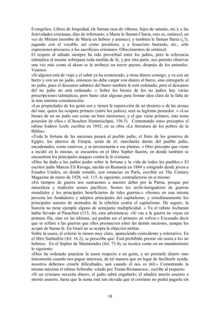 Evangelios, Libros de Iniquidad, (le llaman raza de víboras, hijos de satanás, etc.); a las
festividades cristianas, días de infortunio; a María le llaman Charia, esto es, estiércol, en
vez de Miriam (nombre de María en hebreo y arameo), y también le llaman Haria (¿?),
jugando con el vocablo, así como prostituta; y a Jesucristo bastardo, etc., sólo
expresiones procaces; a los sacrificios cristianos: Ofrecimientos de estiércol.
El respeto al sábado siempre ha sido proverbial entre los judíos, pero la referencia
talmúdica al mismo sobrepasa toda medida de fe, y por otra parte, nos permite observar
una vez más como al akum se le atribuye un tercer puesto, después de los animales.
Veamos:
«Si alguien está de viaje y el sabat ya ha comenzado, y tiene dinero consigo, y va con un
burro y con un no judío, entonces no debe cargar con dinero al burro, sino entregarlo al
no judío, pues el descanso sabático del burro también le está ordenado, pero el descanso
del no judío no está ordenado. » Sobre los bienes de los no judíos hay varias
prescripciones talmúdicas, pero baste citar algunas para formar idea clara de la falta de
la más mínima consideración:
«Las propiedades de los goim son y tienen la reputa-ción de un desierto o de las arenas
del mar, quien las ocupare primero (entre los judíos), será su legítimo poseedor. » «Los
bienes de un no judío son como un bien mostrenco, y el que viene primero, éste toma
posesión de ellos.» (Choschen Hammischpat, 156.5). Comentando estos preceptos el
rabino Isidoro Loeb, escribía en 1892, en su obra «La literatura de los pobres de la
Biblia»:
«Toda la fortuna de las naciones pasará al pueblo judío; el fruto de los graneros de
Egipto, los ahorros de Etiopía, serán de él; marcharán detrás del pueblo judío,
encadenados, como cautivos, y se prosternarán a sus plantas. » Otro precepto que viene
a incidir en lo mismo, se encuentra en el libro Sepher Ikarim, en donde también se
encuentran los principales ataques contra la fe cristiana:
«Dios ha dado a los judíos poder sobre la fortuna y la vida de todos los pueblos.» El
escritor judío Marcus Eli Ravage, nacido en Rumania en 1884 y emigrado desde joven a
Estados Unidos, en donde estudió, con estancias en París, escribió en The Century
Magazine de enero de 1928, vol. 115, lo siguiente, contradictorio en sí mismo:
«En tiempos de guerra nos sustraemos a nuestro deber por la Patria, porque por
naturaleza y tradición somos pacíficos. Somos los archi-instigadores de guerras
mundiales y los principales beneficiarios de tales guerras.» «Somos en una misma
persona los fundadores y adeptos principales del capitalismo, y simultáneamente los
principales autores de atentados de la rebelión contra el capitalismo. De seguro, la
historia no tiene ejemplo alguno de semejante multiplicidad. » Ya el rabino Jochanan
había llevado al Pasachim (113, A), esta advertencia: «Si vas a la guerra no vayas en
primera fila, sino en las últimas, así podrás ser el primero en volver.» Excusado decir
que se refiere a las guerras que ellos promueven entre las demás naciones, aunque les
acojan de buena fe. En Israel no se acepta la objeción militar.
Sobre la usura, el criterio lo tienen muy claro, apareciendo coincidente y reiterativo. En
el libro Sanhedrín (fol. 16.2), se prescribe que: Está prohibido prestar sin usura a los no
hebreos. En el Sepher de Maimónides (fol. 73.4), se recalca como en un mandamiento
lo siguiente:
«Dios ha ordenado practicar la usura respecto a un goim, y no prestarle dinero sino
únicamente cuando nos pague intereses, de tal manera que en lugar de facilitarle ayuda,
nosotros debemos crearle dificultades, aun cuando él nos es útil.» Comentando la
misma máxima el rabino Schwabe -citado por Traian Romanescu-, escribe al respecto:
«Si un cristiano necesita dinero, el judío sabrá engañarlo; él añadirá interés usurero a
interés usurero, hasta que la suma esté tan elevada que el cristiano no podrá pagarla sin

18

 