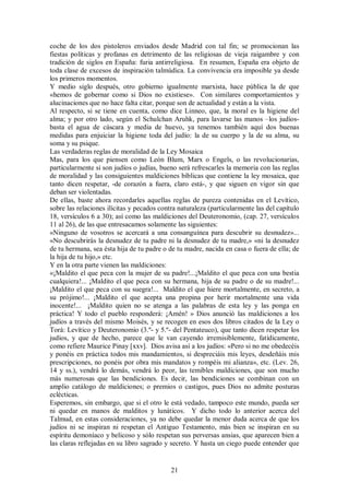 coche de los dos pistoleros enviados desde Madrid con tal fin; se promocionan las
fiestas políticas y profanas en detrimento de las religiosas de vieja raigambre y con
tradición de siglos en España: furia antirreligiosa. En resumen, España era objeto de
toda clase de excesos de inspiración talmúdica. La convivencia era imposible ya desde
los primeros momentos.
Y medio siglo después, otro gobierno igualmente marxista, hace pública la de que
«hemos de gobernar como si Dios no existiese». Con similares comportamientos y
alucinaciones que no hace falta citar, porque son de actualidad y están a la vista.
Al respecto, si se tiene en cuenta, como dice Linneo, que, la moral es la higiene del
alma; y por otro lado, según el Schulchan Aruhk, para lavarse las manos –los judíosbasta el agua de cáscara y media de huevo, ya tenemos también aquí dos buenas
medidas para enjuiciar la higiene toda del judío: la de su cuerpo y la de su alma, su
soma y su psique.
Las verdaderas reglas de moralidad de la Ley Mosaica
Mas, para los que piensen como León Blum, Marx o Engels, o las revolucionarias,
particularmente si son judíos o judías, bueno será refrescarles la memoria con las reglas
de moralidad y las consiguientes maldiciones bíblicas que contiene la ley mosaica, que
tanto dicen respetar, -de corazón a fuera, claro está-, y que siguen en vigor sin que
deban ser violentadas.
De ellas, baste ahora recordarles aquellas reglas de pureza contenidas en el Levítico,
sobre las relaciones ilícitas y pecados contra naturaleza (particularmente las del capítulo
18, versículos 6 a 30); así como las maldiciones del Deuteronomio, (cap. 27, versículos
11 al 26), de las que entresacamos solamente las siguientes:
«Ninguno de vosotros se acercará a una consanguínea para descubrir su desnudez»...
«No descubrirás la desnudez de tu padre ni la desnudez de tu madre,» «ni la desnudez
de tu hermana, sea ésta hija de tu padre o de tu madre, nacida en casa o fuera de ella; de
la hija de tu hijo,» etc.
Y en la otra parte vienen las maldiciones:
«¡Maldito el que peca con la mujer de su padre!...¡Maldito el que peca con una bestia
cualquiera!... ¡Maldito el que peca con su hermana, hija de su padre o de su madre!...
¡Maldito el que peca con su suegra!... Maldito el que hiere mortalmente, en secreto, a
su prójimo!... ¡Maldito el que acepta una propina por herir mortalmente una vida
inocente!... ¡Maldito quien no se atenga a las palabras de esta ley y las ponga en
práctica! Y todo el pueblo responderá: ¡Amén! » Dios anunció las maldiciones a los
judíos a través del mismo Moisés, y se recogen en esos dos libros citados de la Ley o
Torá: Levítico y Deuteronomio (3.º- y 5.º- del Pentateuco), que tanto dicen respetar los
judíos, y que de hecho, parece que le van cayendo irremisiblemente, fatídicamente,
como refiere Maurice Pinay [xxv]. Dios avisa así a los judíos: «Pero si no me obedecéis
y ponéis en práctica todos mis mandamientos, si despreciáis mis leyes, desdeñáis mis
prescripciones, no ponéis por obra mis mandatos y rompéis mi alianza», etc. (Lev. 26,
14 y ss.), vendrá lo demás, vendrá lo peor, las temibles maldiciones, que son mucho
más numerosas que las bendiciones. Es decir, las bendiciones se combinan con un
amplio catálogo de maldiciones; o premios o castigos, pues Dios no admite posturas
eclécticas.
Esperemos, sin embargo, que si el otro le está vedado, tampoco este mundo, pueda ser
ni quedar en manos de malditos y lunáticos. Y dicho todo lo anterior acerca del
Talmud, en estas consideraciones, ya no debe quedar la menor duda acerca de que los
judíos ni se inspiran ni respetan el Antiguo Testamento, más bien se inspiran en su
espíritu demoníaco y belicoso y sólo respetan sus perversas ansias, que aparecen bien a
las claras reflejadas en su libro sagrado y secreto. Y hasta un ciego puede entender que

21

 