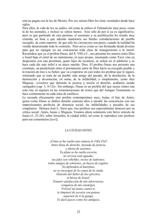 está en pugna con la ley de Moisés. Por eso mismo Dios los tiene vomitados desde hace
siglos.
Para ellos, la vida de los no judíos -tal como la enfoca el Talmudvale muy poco, como
la de los animales, e incluso se valora menos. Esto sólo de por sí ya es significativo,
pero es que partiendo de esta premisa, el asesinato y su justificación les resulta muy
cómoda, en base a que además mantienen sus burdas consideraciones de pueblo
escogido, de casta superior, de que sólo los circuncisos son puros, cuando la realidad ha
venido demostrando todo lo contrario. Pero así es como se van formando desde jóvenes
para que no repugne en sus conciencias toda clase de transgresiones a la moral.
Recuérdese que ya el profeta Oseas, del S. VIII a.C., nos presenta los amores entre Dios
e Israel bajo el símil de un matrimonio, el suyo propio, mostrando como Yavé vino en
desposarse con una prostituta, quien lejos de recatarse, se solaza en el adulterio y se
hace cada día más infiel a su único marido: Dios. El profeta Oseas nos presenta una
constante, un paralelismo entre el permanente amor de Dios hacia su escogido pueblo y
la traición de éste a su Señor; que va a repetirse en casi todos los profetas que le siguen,
reiterando que se trata de un pueblo más amigo del pecado, de la desolación, de la
destrucción y devastación, en suma, de la infidelidad; o simplemente, como dice
Miqueas: «vosotros que detestáis la justicia y torcéis el derecho, acabaréis siendo
castigados (cap. 3, 9-12)». Sin embargo, Oseas es un profeta del que nunca oímos una
sola cita, ni siquiera en las rememoraciones de textos que del Antiguo Testamento se
hace comúnmente en cada misa de católicos.
Le secunda eficazmente otro profeta contemporáneo suyo, Isaías, el hijo de Amós,
quien como Oseas se dedicó durante cuarenta años a sacudir las conciencias con sus
impresionantes profecías de denuncia social, las infidelidades y pecados de sus
congéneres. Destaca José L. Sicre que, tres profetas son especialmente famosos por su
crítica social: Amós, Isaías y Miqueas. Veamos ahora solamente este breve oráculo de
Isaías (1, 21-26), sobre Jerusalén, la ciudad infiel, tal como lo reproduce este profesor
para sus comentarios [xxvi].

LA CIUDAD INFIEL

¡Cómo se ha vuelto una ramera la Villa Fiel!
Antes llena de derecho, morada de justicia,
y ahora de asesinos.
Tu plata se ha vuelto escoria,
tu cerveza está aguada;
tus jefes son rebeldes, socios de ladrones;
todos amigos de sobornos, en busca de regalos.
No defienden al huérfano,
no se encargan de la causa de la viuda.
Oráculo del Señor de los ejércitos,
el héroe de Israel:
Tomaré satisfacción de mis adversarios,
venganza de mis enemigos.
Volveré mi mano contra ti:
te limpiaré de escoria con potasa
separaré de ti la ganga.
Te daré jueces como los antiguos,

22

 