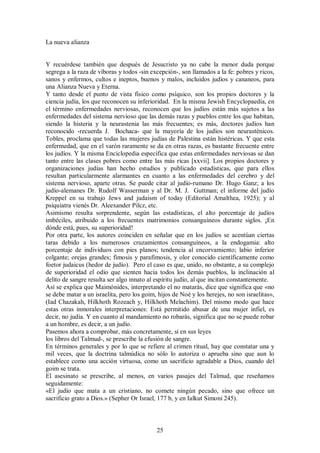La nueva alianza

Y recuérdese también que después de Jesucristo ya no cabe la menor duda porque
segrega a la raza de víboras y todos -sin excepción-, son llamados a la fe: pobres y ricos,
sanos y enfermos, cultos e ineptos, buenos y malos, incluidos judíos y cananeos, para
una Alianza Nueva y Eterna.
Y tanto desde el punto de vista físico como psíquico, son los propios doctores y la
ciencia judía, los que reconocen su inferioridad. En la misma Jewish Encyclopaedia, en
el término enfermedades nerviosas, reconocen que los judíos están más sujetos a las
enfermedades del sistema nervioso que las demás razas y pueblos entre los que habitan,
siendo la histeria y la neurastenia las más frecuentes; es más, doctores judíos han
reconocido -recuerda J. Bochaca- que la mayoría de los judíos son neurasténicos.
Tobles, proclama que todas las mujeres judías de Palestina están histéricas. Y que esta
enfermedad, que en el varón raramente se da en otras razas, es bastante frecuente entre
los judíos. Y la misma Enciclopedia especifica que estas enfermedades nerviosas se dan
tanto entre las clases pobres como entre las más ricas [xxvii]. Los propios doctores y
organizaciones judías han hecho estudios y publicado estadísticas, que para ellos
resultan particularmente alarmantes en cuanto a las enfermedades del cerebro y del
sistema nervioso, aparte otras. Se puede citar al judío-rumano Dr. Hugo Ganz; a los
judío-alemanes Dr. Rudolf Wasserman y al Dr. M. J. Guttman; el informe del judío
Kreppel en su trabajo Jews and judaism of today (Editorial Amalthea, 1925); y al
psiquiatra vienés Dr. Aleexander Pilcz, etc.
Asimismo resulta sorprendente, según las estadísticas, el alto porcentaje de judíos
imbéciles, atribuido a los frecuentes matrimonios consanguíneos durante siglos. ¡En
dónde está, pues, su superioridad!
Por otra parte, los autores coinciden en señalar que en los judíos se acentúan ciertas
taras debido a los numerosos cruzamientos consanguíneos, a la endogamia: alto
porcentaje de individuos con pies planos; tendencia al encorvamiento; labio inferior
colgante; orejas grandes; fimosis y parafimosis, y olor conocido científicamente como
foetor judaicus (hedor de judío). Pero el caso es que, unido, no obstante, a su complejo
de superioridad el odio que sienten hacia todos los demás pueblos, la inclinación al
delito de sangre resulta ser algo innato al espíritu judío, al que incitan constantemente.
Así se explica que Maimónides, interpretando el no matarás, dice que significa que «no
se debe matar a un israelita, pero los goim, hijos de Noé y los herejes, no son israelitas»,
(Iad Chazakah, Hilkhoth Rozeach y, Hilkhoth Melachim). Del mismo modo que hace
estas otras inmorales interpretaciones: Está permitido abusar de una mujer infiel, es
decir, no judía. Y en cuanto al mandamiento no robarás, significa que no se puede robar
a un hombre, es decir, a un judío.
Pasemos ahora a comprobar, más concretamente, si en sus leyes
los libros del Talmud-, se prescribe la efusión de sangre.
En términos generales y por lo que se refiere al crimen ritual, hay que constatar una y
mil veces, que la doctrina talmúdica no sólo lo autoriza o aprueba sino que aun lo
establece como una acción virtuosa, como un sacrificio agradable a Dios, cuando del
goim se trata.
El asesinato se prescribe, al menos, en varios pasajes del Talmud, que reseñamos
seguidamente:
«El judío que mata a un cristiano, no comete ningún pecado, sino que ofrece un
sacrificio grato a Dios.» (Sepher Or Israel, 177 b, y en Ialkut Simoni 245).

25

 