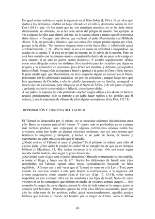 De igual modo también se repite lo siguiente en el libro Zohar (I, 38 b y 39 a): «Los que
matan a los cristianos, tendrán un lugar elevado en el cielo.» Asimismo consta en Iore
Dea (158.1), que: «A los akum que no son enemigos nuestros, no se les debe matar
directamente, no obstante, no se les debe salvar del peligro de muerte. Por ejemplo, si
ves a alguno de ellos caer dentro del mar, no lo saques afuera a menos que él te prometa
darte dinero. » Precepto este último, que reafirma el judío Maimónides (en Hilkhoth
Akum, X.I), en parecidos términos, que son estos:«No tengas piedad alguna por ellos,
porque se ha dicho: ´No muestres ninguna misericordia hacia ellos´.» (Aludiendo quizá
al Deuteronomio, 7, 2). «Por lo tanto, si ves a un akum en dificultad o ahogándose, no
acudas en su ayuda. Y si está en peligro de muerte, no lo salves de la muerte. Pero no
está bien matarlo con tus propias manos, empujándolo dentro de un pozo o de cualquier
otra manera, si no está en guerra contra nosotros.» Y escribe seguidamente: «Estas
cosas están dirigidas contra los idólatras. Pero también para los israelitas que dejan su
religión y se convierten en epicúreos, pues deben ser muertos, y debemos perseguirlos
hasta el final. Porque ellos acongojan a Israel y apartan a la gente de Dios.» Sólo merece
la pena añadir aquí, que Maimónides, no tuvo empacho alguno en convertirse al Islam,
presionado por los almohades andaluces -no por los cristianos-, aunque luego tuvo que
huir igualmente de Córdoba, a uña de caballo juntamente con su familia, perseguido a
muerte por los circuncisos, para refugiarse en el Norte de África, y de allí pasar a Egipto
, en donde malvivió como médico y falleció, como hemos dicho.
A los judíos ni siquiera les está permitido enseñar ningún oficio a los akum, ni hacerle
regalos gratuitamente; sólo se permite a un judío hacer regalos a los gentiles que él
conoce, y con la esperanza de obtener de ellos alguna recompensa. (Iore Dea, 151.11).

REPROBACIÓN Y CONDENA DEL TALMUD

El Talmud se desacredita por sí mismo, no se necesitan solemnes declaraciones para
ello. Basta un examen parcial del mismo. Y cuanto más se profundice en su examen
más rechazo produce. Aun expurgado de algunos extremismos odiosos contra los
cristianos, como han hecho en algunas ediciones modernas, aun así, ante normas que
bendicen lo sangriento y ultrajante, y tachan al no judío de bestia, de basura y
excremento, no cabe otra cosa más que el repudio.
¿Dónde está en el Talmud el amor al prójimo? Si el prójimo se reduce para ellos al
círculo judío. ¿Para quién la piedad del judío? Si se vanaglorian de que ya en tiempos
bíblicos (I Macabeos, 13, 46), hacían exclamar a la víctima: «No nos trates según
nuestra mucha malicia, sino según tu gran clemencia».
¿Qué podrá hacer el goy ante el judío talmudista: Ofrecerle eternamente la otra mejilla,
o tomar el látigo y hacer uso de él? Suelen los defensores de Israel, ante citas
reprobables del Talmud, oponer otros textos contradictorios buscando un falso
equilibrio. Afirman una y mil veces que el Talmud es superior a la Ley o Torá, pero
cuando les conviene acuden a ésta para buscar la contradicción, o la negación del
crimen sanguinario, como cuando citan el Levítico (Cap. 17, 12-14), como norma
inapelable en este extremo: «Por eso he mandado a los hijos de Israel: Nadie de entre
vosotros ni de los extranjeros que habiten en medio de vosotros comerá sangre».... «No
comeréis la sangre de carne alguna, porque la vida de toda carne es la sangre; quien la
comiere será borrado». Pretenden ignorar las otras citas bíblicas acusatorias, pasar por
alto las delaciones de los profetas, callar, quizá intencionadamente, aquellos pasajes
bíblicos que reiteran el rescate del hombre por la sangre de Cristo, como el último

26

 