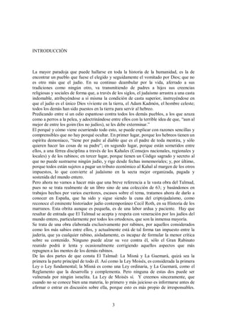 INTRODUCCIÓN

La mayor paradoja que puede hallarse en toda la historia de la humanidad, es la de
encontrar un pueblo que fuese el elegido y seguidamente el vomitado por Dios; que no
es otro más que el judío. En su continuo deambular por la vida, aferrado a sus
tradiciones como ningún otro, va transmitiendo de padres a hijos sus creencias
religiosas y sociales de forma que, a través de los siglos, el judaísmo arrastra a una casta
indomable, atribuyéndose a sí misma la condición de casta superior, instruyéndose en
que el judío es el único Dios viviente en la tierra, el Adam Kadmón, el hombre celeste;
todos los demás han sido puestos en la tierra para servir al hebreo.
Predicando entre sí un odio espantoso contra todos los demás pueblos, a los que azuza
como a perros a la pelea, y adoctrinándose entre ellos con la terrible idea de que, “aun al
mejor de entre los goim (los no judíos), se les debe exterminar.”
El porqué y cómo viene ocurriendo todo esto, se puede explicar con razones sencillas y
comprensibles que no hay porqué ocultar. En primer lugar, porque los hebreos tienen un
espíritu demoníaco, “tiene por padre al diablo que es el padre de toda mentira, y sólo
quieren hacer las cosas de su padre”; en segundo lugar, porque están sometidos entre
ellos, a una férrea disciplina a través de los Kahales (Consejos nacionales, regionales y
locales) y de los rabinos; en tercer lugar, porque tienen un Código sagrado y secreto al
que no puede sustraerse ningún judío, y rige desde fechas inmemoriales; y, por último,
porque todos están sujetos a pagar un tributo económico al Kahal al margen de los otros
impuestos, lo que convierte al judaísmo en la secta mejor organizada, pagada y
sostenida del mundo entero.
Pero ahora no vamos a hacer más que una breve referencia a la vasta obra del Talmud,
pues no se trata realmente de un libro sino de una colección de 63; y basándonos en
trabajos hechos por varios escritores, escasos sobre el tema, tratamos ahora de darlo a
conocer en España, que ha sido y sigue siendo la cuna del criptojudaísmo, como
reconoce el eminente historiador judío contemporáneo Cecil Roth, en su Historia de los
marranos. Esta obrita aunque es pequeña, es de una labor ardua y paciente. Hay que
resaltar de entrada que El Talmud se acepta y respeta con veneración por los judíos del
mundo entero, particularmente por todos los ortodoxos, que son la inmensa mayoría.
Se trata de una obra elaborada exclusivamente por rabinos, por aquellos considerados
como los más sabios entre ellos, y actualmente está de tal forma tan impuesto entre la
judería, que ya cualquier rabino, aisladamente, es incapaz de formular la menor crítica
sobre su contenido. Ninguno puede alzar su voz contra él, sólo el Gran Rabinato
reunido podrá ir lenta y ocasionalmente corrigiendo aquellos aspectos que más
repugnen a las mentes de los demás rabinos.
De las dos partes de que consta El Talmud: La Misná y La Guemará, quizá sea la
primera la parte principal de todo él. Así como la Ley Moisés, es considerada la primera
Ley o Ley fundamental; la Misná es como una Ley ordinaria, y La Guemará, como el
Reglamento que la desarrolla y complementa. Pero ninguna de estas dos puede ser
vulnerada por ningún israelita. La Ley de Moisés sí. Y creemos sinceramente, que
cuando no se conoce bien una materia, lo primero y más juicioso es informarse antes de
afirmar o entrar en discusión sobre ella, porque esto es más propio de irresponsables.

3

 