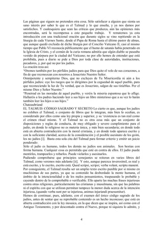Las páginas que siguen no pretenden otra cosa. Sólo satisfacer a alguien que sienta un
sano interés por saber lo que es el Talmud y lo que enseña, y ya nos damos por
satisfechos. Y cualesquiera que sean las criticas que produzca, aún las opiniones más
encontradas, será la recompensa a este pequeño trabajo. Y rematemos ya esta
introducción con una tradicional oración que durante siglos se vino repitiendo en la
liturgia de cada Viernes Santo, desde el Papa de Roma hasta el último pastor de almas,
que aunque quedó excluida de dicha liturgia por el Concilio Vaticano II, casi al mismo
tiempo que Pablo VI reconocía públicamente que el humo de satanás había penetrado en
la Iglesia de Cristo, y el común de la curia romana admitía que algún diablo se paseaba
vestido de púrpura por la ciudad del Vaticano; no por ello hemos de entender que está
prohibida, pues a diario se pide a Dios por toda clase de autoridades, instituciones,
pecadores, y, por qué no por los judíos.
La oración reza así:
“Oremos también por los pérfidos judíos para que Dios quite el velo de sus corazones, a
fin de que reconozcan con nosotros a Jesucristo Nuestro Señor.
Omnipotente y sempiterno Dios, que no excluyes de Tu Misericordia ni aún a los
pérfidos judíos: oye los ruegos que te dirigimos por la ceguedad de aquel pueblo, para
que reconociendo la luz de Tu verdad, que es Jesucristo, salgan de sus tinieblas. Por el
mismo Dios y Señor Nuestro.”
“Penetrad en las moradas de aquel pueblo, y veréis la miseria espantosa que lo aflige.
Hallaréis a los padres haciendo leer a sus hijos un libro misterioso que a su vez lo harán
también leer los hijos a sus hijos.”
Chateaubriand
EL TALMUD: CÓDIGO SAGRADO Y SECRETO Lo cierto es que, aunque los judíos
no exhiben el Talmud, o conjunto de libros que lo integran, más bien lo ocultan, es
considerado por ellos como una ley propia y superior, y su ‘existencia es tan real como
el crimen ritual mismo. Y el Talmud no es otra cosa más que un conjunto de
disposiciones y reglas de conducta, de muy obligado y severo cumplimiento para el
judío, en donde lo religioso no es materia única, y más bien secundaria; en donde todo
está en abierta contradicción con la moral cristiana, y en donde todo aparece escrito y
con la suficiente claridad, acerca de la consideración y el posible asesinato de los goim,
los no judíos [i]. Basta esta sola cita del Talmud para formar criterio y emitir un juicio
ponderado:
Sólo el judío es humano, todos los demás no judíos son animales. Son bestias con
forma humana. Cualquier cosa es permitida que esté en contra de ellos. El judío puede
mentirles, trampearlos y robarlos. Puede violarlos y asesinarlos.
Pudiendo comprobarse que principios semejantes se reiteran en varios libros del
Talmud, como veremos más adelante [ii]. Y esto, aunque parezca inverosímil, es real y
está escrito, y lo escrito, escrito está. Quod scripsi, scripsi; verba volant, scripta manent.
Por consiguiente, el Talmud resulta ser un amplio texto escrito punible por si mismo en
muchísimas de sus partes, ya que su contenido ha desbordado la mente humana, el
ámbito de la intencionalidad o de los malos pensamientos, traspasando lo probable y
cayendo dentro de lo comprobable o verificable. Ello aparte las muchas frases injuriosas
contra otras religiones, particularmente las cristianas y musulmana, sin que las palabras
ni el espíritu con que se utilizan permitan tampoco la menor duda acerca de la intención
injuriosa, (quando verba sunt per se injuriosa, animus injuriandi praesumitur).
Hemos de continuar, pues, adelante, con el examen del único código sagrado de los
judíos, antes de sentar que su reprobable contenido es un hecho inconcuso; que está en
abierta contradicción con la ley mosaica, en la que dicen que se inspira, así como con el
Antiguo Testamento, y por descontado contra el Nuevo, porque ni siquiera lo admite, y

4

 