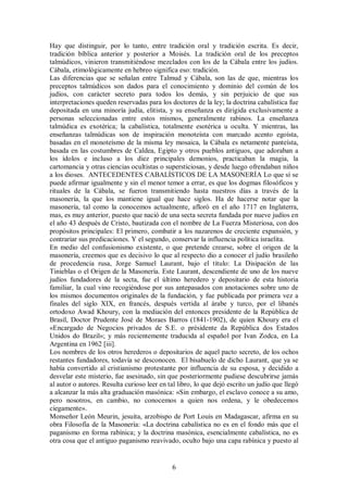 Hay que distinguir, por lo tanto, entre tradición oral y tradición escrita. Es decir,
tradición bíblica anterior y posterior a Moisés. La tradición oral de los preceptos
talmúdicos, vinieron transmitiéndose mezclados con los de la Cábala entre los judíos.
Cábala, etimológicamente en hebreo significa eso: tradición.
Las diferencias que se señalan entre Talmud y Cábala, son las de que, mientras los
preceptos talmúdicos son dados para el conocimiento y dominio del común de los
judíos, con carácter secreto para todos los demás, y sin perjuicio de que sus
interpretaciones queden reservadas para los doctores de la ley; la doctrina cabalística fue
depositada en una minoría judía, elitista, y su enseñanza es dirigida exclusivamente a
personas seleccionadas entre estos mismos, generalmente rabinos. La enseñanza
talmúdica es exotérica; la cabalística, totalmente esotérica u oculta. Y mientras, las
enseñanzas talmúdicas son de inspiración monoteísta con marcado acento egoísta,
basadas en el monoteísmo de la misma ley mosaica, la Cábala es netamente panteísta,
basada en las costumbres de Caldea, Egipto y otros pueblos antiguos, que adoraban a
los ídolos e incluso a los diez principales demonios, practicaban la magia, la
cartomancia y otras ciencias ocultistas o supersticiosas, y desde luego ofrendaban niños
a los dioses. ANTECEDENTES CABALÍSTICOS DE LA MASONERÍA Lo que sí se
puede afirmar igualmente y sin el menor temor a errar, es que los dogmas filosóficos y
rituales de la Cábala, se fueron transmitiendo hasta nuestros días a través de la
masonería, la que los mantiene igual que hace siglos. Ha de hacerse notar que la
masonería, tal como la conocemos actualmente, afloró en el año 1717 en Inglaterra,
mas, es muy anterior, puesto que nació de una secta secreta fundada por nueve judíos en
el año 43 después de Cristo, bautizada con el nombre de La Fuerza Misteriosa, con dos
propósitos principales: El primero, combatir a los nazarenos de creciente expansión, y
contrariar sus predicaciones. Y el segundo, conservar la influencia política israelita.
En medio del confusionismo existente, o que pretende crearse, sobre el origen de la
masonería, creemos que es decisivo lo que al respecto dio a conocer el judío brasileño
de procedencia rusa, Jorge Samuel Laurant, bajo el titulo: La Disipación de las
Tinieblas o el Origen de la Masonería. Este Laurant, descendiente de uno de los nueve
judíos fundadores de la secta, fue el último heredero y depositario de esta historia
familiar, la cual vino recogiéndose por sus antepasados con anotaciones sobre uno de
los mismos documentos originales de la fundación, y fue publicada por primera vez a
finales del siglo XIX, en francés, después vertida al árabe y turco, por el libanés
ortodoxo Awad Khoury, con la mediación del entonces presidente de la República de
Brasil, Doctor Prudente José de Moraes Barros (1841-1902), de quien Khoury era el
«Encargado de Negocios privados de S.E. o présidente da República dos Estados
Unidos do Brazil»; y más recientemente traducida al español por Ivan Zodca, en La
Argentina en 1962 [iii].
Los nombres de los otros herederos o depositarios de aquel pacto secreto, de los ochos
restantes fundadores, todavía se desconocen. El bisabuelo de dicho Laurant, que ya se
había convertido al cristianismo protestante por influencia de su esposa, y decidido a
desvelar este misterio, fue asesinado, sin que posteriormente pudiese descubrirse jamás
al autor o autores. Resulta curioso leer en tal libro, lo que dejó escrito un judío que llegó
a alcanzar la más alta graduación masónica: «Sin embargo, el esclavo conoce a su amo,
pero nosotros, en cambio, no conocemos a quien nos ordena, y le obedecemos
ciegamente».
Monseñor León Meurin, jesuita, arzobispo de Port Louis en Madagascar, afirma en su
obra Filosofía de la Masonería: «La doctrina cabalística no es en el fondo más que el
paganismo en forma rabínica; y la doctrina masónica, esencialmente cabalística, no es
otra cosa que el antiguo paganismo reavivado, oculto bajo una capa rabínica y puesto al

6

 