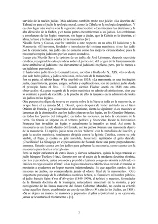 servicio de la nación judía». Más adelante, también emite este juicio: «La doctrina del
Talmud es para el judío la teología moral, como la Cábala es la teología dogmática». Y
en otro lugar aún vuelve con la siguiente observación: «Examinemos las doctrinas y la
alta dirección de la Orden, y en todas partes encontraremos a los judíos. Los emblemas
y enseñanzas de las logias muestran, sin lugar a dudas, que la Cábala es la doctrina, el
alma, la base y la fuerza oculta de la masonería» [iv].
Nicolás Serra y Caussa, escribe también a este respecto en su obra El Judaísmo y la
Masonería: «El inventor, fundador o introductor del sistema masónico, si no fue judío
por la circuncisión, tan judío era de corazón como los mejores circuncidados; pues la
masonería respira judaísmo por los cuatro costados».
Luego cita Nicolás Serra la opinión de un judío, de José Lehmann, después sacerdote
católico, recogiéndole estas palabras sobre el particular: «El origen de la francmasonería
debe atribuirse al judaísmo; no ciertamente al judaísmo en pleno, pero, por lo menos a
un judaísmo pervertido».
El historiador judío francés Bernard Lazare, escribió a finales del S. XIX: «Es evidente
que sólo hubo judíos, y judíos cabalistas, en la cuna de la masonería».
Por su parte, el rabino Isaac Wise escribió en 1855: «La masonería es una institución
judía, cuya historia, grados, cargos, señales y explicaciones, son de carácter judío desde
el principio hasta el fin». El filósofo alemán Fischer anotó en 1848 esta otra
observación: «La gran mayoría de la orden masónica no admite al cristianismo, sino que
lo combate a punta de cuchillo; y la prueba de ello la tenemos en la admisión de todos
los judíos en las logias».
Otra perspectiva digna de tenerse en cuenta sobre la influencia judía en la masonería, es
la que hace el ex masón M. J. Doinel, quien después de haber militado en el Gran
Oriente de Francia, y ya convertido al cristianismo, sienta lo siguiente: «Los masones se
lamentan de la dominación que los judíos ejercen en las logias, en los Grandes Orientes,
en todos los ‘puntos del triángulo’, en todas las naciones, en toda la extensión de la
tierra. Su tiranía se impone en el terreno político y financiero. Desde la Revolución
Francesa han invadido las logias y actualmente la invasión es total. Así como la
masonería es un Estado dentro del Estado, así los judíos forman una masonería dentro
de la masonería. El espíritu judío reina en los ‘talleres’ con la metafísica de Lucifer, y
guía la acción masónica, totalmente dirigida contra la Iglesia Católica, contra su jefe
visible, el Papa, y contra su jefe invisible, Jesucristo; repitiendo el grito deicida:
¡Crucifícalo! La Sinagoga en el pensamiento de Satanás tiene una parte preponderante,
inmensa. Satanás cuenta con los judíos para gobernar la masonería, como cuenta con la
masonería para destruir a la Iglesia».
Pero la mejor caricatura de estos ilusos y siervos soñadores, quizás la haya trazado el
judío húngaro Teodoro Herzl, famoso por ser el padre de la moderna doctrina sionista,
escritor y periodista, quien convocó y presidió el primer congreso sionista celebrado en
Basilea en cuya ocasión afirmó: «Las logias masónicas establecidas en todo el mundo se
prestarán a ayudarnos en lograr nuestra independencia. Es que aquellos cerdos, de los
masones no judíos, no comprenderán jamás el objeto final de la masonería». Otro
importante personaje de la cabalística esotérica hebrea, ni financiero ni hombre público,
el judío francés Saint-Yves d’Alveydre (1849-1909), el teórico y maestro, formulador
de la llamada doctrina de la Sinarquía, antecedente inmediato de la sionista, y por
consiguiente de las líneas maestras del futuro Gobierno Mundial, no oculta su criterio
sobre aquellos ilusos, escribiendo en uno de sus libros (Misión de los Judíos, en 1884):
«Si se dejara en manos de masones y papanatas el plan arquitectural y su ejecución,
jamás se levantaría el monumento » [v].

7

 