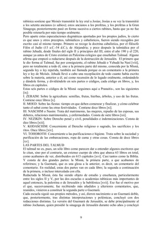 rabínica sostiene que Moisés transmitió la ley oral a Josías; Josías a su vez la transmitió
a los setenta ancianos (o sabios); estos ancianos a los profetas, y los profetas a la Gran
Sinagoga; posteriormente pasó en forma sucesiva a ciertos rabinos, hasta que ya no fue
posible retenerla por más tiempo oralmente.
Pero aparte estas especulaciones dogmáticas aportadas por los propios judíos, lo cierto
es que unos y otros preceptos, talmúdicos y cabalísticos, fueron siendo recogidos por
escrito casi al mismo tiempo. Primero se recoge la doctrina cabalística, por el filósofo
Filón el Judío (13 a.C.-54 d.C.), de Alejandría; y poco después la talmúdica por el
rabino Jehudá, desde finales del siglo II y principios del III, entre el año 190 y el 220,
aunque ya antes de Cristo existían en Palestina colegios que enseñaban Talmud. Alguno
afirma que empezó a redactarse después de la destrucción de Jerusalén. El primero que
le dio forma al Talmud, fue por consiguiente, el rabino Jehudá o Yehudá ha Nasí [viii],
pero no totalmente a todo él, sino a la primera parte del mismo, conocida por la Misná,
segunda ley o ley repetida, también así llamada porque es un comentario a la primera
ley o ley de Moisés. Jehudá llevó a cabo una recopilación de todo cuanto había escrito
sobre la materia, anterior a él, así como recensión de lo legado oralmente, ordenándolo
y dándole forma, y dividiéndolo en seis partes o códigos, cada código en libros, y, los
libros en capítulos.
Estas seis partes o códigos de la Misná -seguimos aquí a Pranaitis-, son las siguientes
[ix]:
I. ZERAIM: Sobre la agricultura: semillas, frutas, hierbas, árboles, y uso de las frutas.
Contiene once libros [x].
II. MOED: Sobre las fiestas: tiempo en que deben comenzar y finalizar, y cómo celebrar
tanto el sabat como las otras festividades. Contiene doce libros [xi].
III. NASCHIM o Nasim: Trata del matrimonio, las mujeres, repudio de las esposas, sus
deberes, relaciones matrimoniales, y enfermedades. Consta de siete libros [xii].
IV. NEZIKIN: Sobre Derecho penal y civil, penalidades e indemnizaciones. Consta de
diez libros [xiii].
V. KODASCHIM: Concerniente al Derecho religioso o sagrado, los sacrificios y los
ritos. Once libros [xiv].
VI. TOHOROTH: Concerniente a las purificaciones e higiene. Trata sobre la suciedad y
purificación de las embarcaciones, ropa de cama y otras cosas. Consta de doce libros
[xv].
LAS PARTES DEL TALMUD
El talmud no es, pues, un sólo libro como parecen dar a entender algunos escritores que
lo citan, sino por el contrario, un extenso cuerpo de obra que abarca 63 libros en total,
como acabamos de ver, distribuidos en 613 capítulos [xvi]. Casi tantos como la Biblia.
Y consta de dos grandes partes: la Misná, la primera parte, a que acabamos de
referirnos; y la Guemará, que es una glosa a la anterior, es decir, un comentario del
comentario. En realidad, estas dos partes van en cada libro; la segunda a continuación
de la primera, o incluso intercalada con ella.
Redactada la Misná, ésta fue siendo objeto de estudio y enseñanza, particularmente
entre los siglos II y V, por las dos escuelas o academias rabínicas más importantes de
aquel entonces, la palestina o de Jerusalén y la babilónica [xvii]. Ese fue el motivo por
el que, sucesivamente, fue recibiendo más añadidos y ulteriores comentarios, que,
reunidos, vinieron a constituir la segunda parte o Guemará.
Cada escuela siguió sus propios métodos, y así, dieron nacimiento a un Guemará doble,
que, posteriormente, tras distintas interpretaciones y polémicas, concluyó con dos
redacciones distintas. La versión del Guemará de Jerusalén, se debe principalmente al
rabino Jochanan, quien presidió la sinagoga de Jerusalén durante ocho años y concluyó

9

 