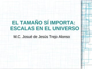 EL TAMAÑO SÍ IMPORTA:
ESCALAS EN EL UNIVERSO
 M.C. Josué de Jesús Trejo Alonso
 