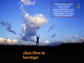 ¡Que Dios te bendiga! Este es el día y la hora en que abres esta Presentación: sábado, 30 de abril de 2011 , y son las  07:49:57  horas. Recuérdalos, pues llega en un buen día para ti. 