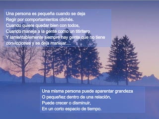 Una persona es pequeña cuando se deja Regir por comportamientos clichés. Cuando quiere quedar bien con todos, Cuando maneja a la gente como un titiritero  Y lamentablemente siempre hay gente que no tiene convicciones y se deja manejar.... Una misma persona puede aparentar grandeza O pequeñez dentro de una relación,  Puede crecer o disminuir, En un corto espacio de tiempo. 
