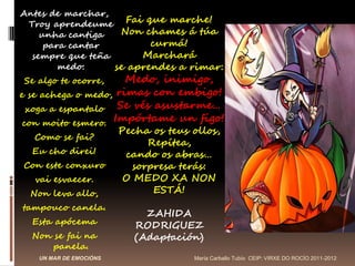 Antes de marchar,
 Troy aprendeume Fai que marche!
    unha cantiga   Non chames á túa
     para cantar         curmá!
  sempre que teña      Marchará
        medo:     se aprendes a rimar:
Se algo te ocorre,    Medo, inimigo,
e se achega o medo, rimas con embigo!
  xoga a espantalo Se vés asustarme…
 con moito esmero. Impórtame un figo!
                        Pecha os teus ollos,
  Como se fai?
                             Repítea,
  Eu cho direi!          cando os abras…
Con este conxuro          sorpresa terás:
  vai esvaecer.          O MEDO XA NON
 Non leva allo,               ESTÁ!
tampouco canela.
                             ZAHIDA
  Esta apócema             RODRIGUEZ
  Non se fai na            (Adaptación)
      panela.
   UN MAR DE EMOCIÓNS                 María Carballo Tubío CEIP: VIRXE DO ROCÍO 2011-2012
 