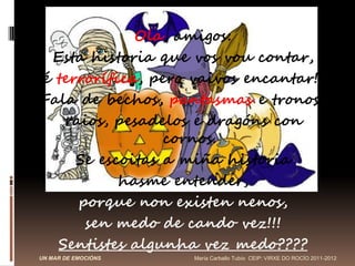 Ola, amigos:
 Esta historia que vos vou contar,
é terrorífica, pero vaivos encantar!!
Fala de bechos, pantasmas e tronos,
   raios, pesadelos e dragóns con
                 cornos.
     Se escoitas a miña historia
           hasme entender,
     porque non existen nenos,
      sen medo de cando vez!!!
  Sentistes algunha vez medo????
UN MAR DE EMOCIÓNS   María Carballo Tubío CEIP: VIRXE DO ROCÍO 2011-2012
 