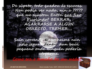 De súpeto, todo quedou ás escuras.
  Non podía ver nada, nin a ?????
   que me asustou. Entón que fixo
       Picolindo? BERRAR,
      AGARRARSE A ALGÚN
       OBXECTO, TREMER….

   Saín correndo e agocheime nun
     sitio seguro. dentro dun baúl
    pequeno onde ninguén podería
                atoparme.
  Como era o tamaño do seu medo?
UN MAR DE EMOCIÓNS   María Carballo Tubío CEIP: VIRXE DO ROCÍO 2011-2012
 