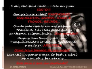 E alí, escoitei o ruído… Levei un gran
                    SUSTO!!!
    Que sería ese ruído? PANTASMAS,
       ESQUELETOS, ZOMBIS, RAIOS E
              TRONOS, BECHOS…
    Cando todo está ás escuras síntome
      INSEGURO e ás veces penso que as
 pantasmas existen…he,he… Que parvada!!
       Despois dun tempo quedo fun
  tranquilizando e conseguín transformar
            o medo en AFOUTEZA.
     Como era o tamaño do seu medo?
Levantei un pouco a tapa do baúl e mirei
         cos meus ollos ben abertos….
       Que sería o que viu picolindo?
 UN MAR DE EMOCIÓNS     María Carballo Tubío CEIP: VIRXE DO ROCÍO 2011-2012
 