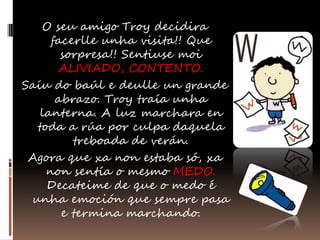 O seu amigo Troy decidira
     facerlle unha visita!! Que
       sorpresa!! Sentiuse moi
      ALIVIADO, CONTENTO.
Saíu do baúl e deulle un grande
      abrazo. Troy traía unha
   lanterna. A luz marchara en
  toda a rúa por culpa daquela
         treboada de verán.
 Agora que xa non estaba só, xa
    non sentía o mesmo MEDO.
    Decateime de que o medo é
 unha emoción que sempre pasa
       e termina marchando.
 