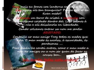 Troy mais eu fomos coa lanterna en busca da ...?.
    Ela seguía alí tan tranquila!! Parece que só eu
                      tiven medo!!
      Collemos un tarro de cristal e metémola con
       moitísimo coidado dentro del. Logo saímos á
            rúa e alí deixámola en liberdade.
         Cando volvemos entrar xa non me sentía
                       ASUSTADO.
  Conteille ao meu amigo Troy todos os medos que
    tiña. O meu medo ás arañas, á escuridade, ás
                    pantasmas. ….
 Pero tamén lle contei outros, como o meu medo a
    non ter amigos ou a non ser quen de facer as
                    cousas ben…
             Vós tamén tedes estes medos?

UN MAR DE EMOCIÓNS          María Carballo Tubío CEIP: VIRXE DO ROCÍO 2011-2012
 