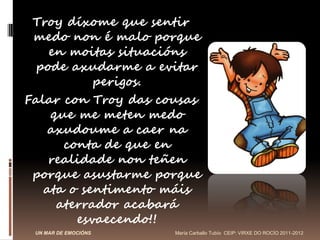 Troy díxome que sentir
 medo non é malo porque
    en moitas situacións
  pode axudarme a evitar
           perigos.
Falar con Troy das cousas
    que me meten medo
   axudoume a caer na
      conta de que en
    realidade non teñen
 porque asustarme porque
   ata o sentimento máis
     aterrador acabará
        esvaecendo!!
 UN MAR DE EMOCIÓNS   María Carballo Tubío CEIP: VIRXE DO ROCÍO 2011-2012
 