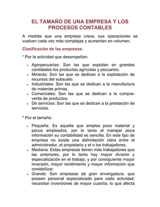 EL TAMAÑO DE UNA EMPRESA Y LOS
PROCESOS CONTABLES
A medida que una empresa crece, sus operaciones se
vuelven cada vez más complejas y aumentan en volumen.
Clasificación de las empresas:
* Por la actividad que desempeñan:
Agropecuarias: Son las que explotan en grandes
cantidades los productos agrícolas y pecuarios.
Mineras: Son las que se dedican a la explotación de
recursos del subsuelo.
Industriales: Son las que se dedican a la manufactura
de materias primas.
Comerciales: Son las que se dedican a la compra-
venta de productos.
De servicios: Son las que se dedican a la prestación de
servicios.
* Por el tamaño:
Pequeña: Es aquella que emplea poco material y
pocos empleados, por lo tanto al manejar poca
información su contabilidad es sencilla. En este tipo de
empresa no existe una delimitación clara entre el
administrador, el propietario y el o los trabajadores.
Mediana: Estas empresas tienen más trabajadores que
las anteriores, por lo tanto hay mayor división y
especialización en el trabajo, y por consiguiente mayor
inversión, mayor rendimiento y mayor información que
contabilizar.
Grande: Son empresas de gran envergadura, que
poseen personal especializado para cada actividad;
necesitan inversiones de mayor cuantía, lo que afecta
 