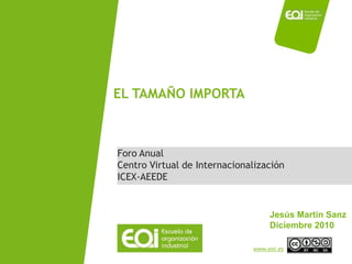 EL TAMAÑO IMPORTA



Foro Anual
Centro Virtual de Internacionalización
ICEX-AEEDE


                                   Jesús Martín Sanz
                                   Diciembre 2010

                              www.eoi.es
 