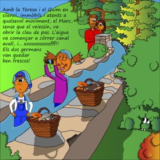 Amb la Teresa i el Quim en
silenci, immòbils i atents a
qualsevol moviment, el Marc,
sense que el veiessin, va
obrir la clau de pas. L’aigua
va començar a córrer canal
avall, i... xooooooooofff!!
Els dos germans
van quedar
ben frescos!
 