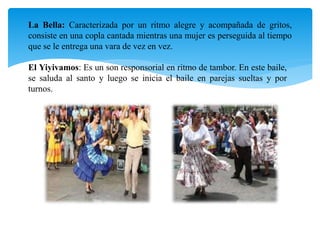 La Bella: Caracterizada por un ritmo alegre y acompañada de gritos,
consiste en una copla cantada mientras una mujer es perseguida al tiempo
que se le entrega una vara de vez en vez.
El Yiyivamos: Es un son responsorial en ritmo de tambor. En este baile,
se saluda al santo y luego se inicia el baile en parejas sueltas y por
turnos.
 