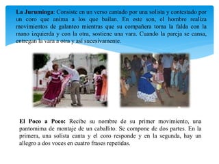 La Juruminga: Consiste en un verso cantado por una solista y contestado por
un coro que anima a los que bailan. En este son, el hombre realiza
movimientos de galanteo mientras que su compañera toma la falda con la
mano izquierda y con la otra, sostiene una vara. Cuando la pareja se cansa,
entregan la vara a otra y así sucesivamente.
El Poco a Poco: Recibe su nombre de su primer movimiento, una
pantomima de montaje de un caballito. Se compone de dos partes. En la
primera, una solista canta y el coro responde y en la segunda, hay un
allegro a dos voces en cuatro frases repetidas.
 