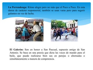 La Perrendenga: Ritmo alegre pero no más que el Poco a Poco. En esta
danza de carácter responsorial, también se usan varas pero para sugerir
galanteo en vez de lucha.
El Galerón: Son en honor a San Pascual, supuesto amigo de San
Antonio. Se basa en una poesía que dicta las voces de mando para el
baile, que puede realizarse bien sea en parejas o alternadas o
simultáneamente a manera de competencia.
 