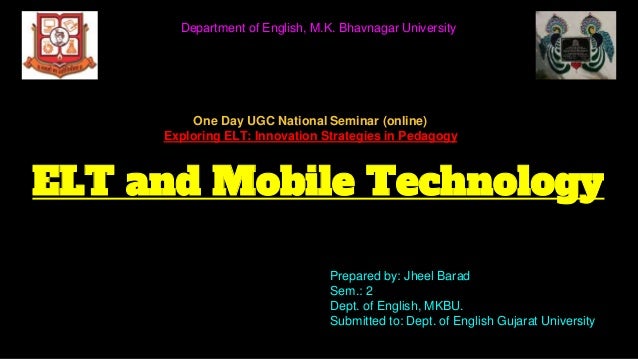 ELT and Mobile Technology
Prepared by: Jheel Barad
Sem.: 2
Dept. of English, MKBU.
Submitted to: Dept. of English Gujarat University
Department of English, M.K. Bhavnagar University
One Day UGC National Seminar (online)
Exploring ELT: Innovation Strategies in Pedagogy
 