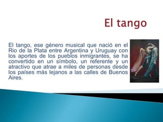 El tango El tango, ese género musical que nació en el Rio de la Plata entre Argentina y Uruguay con los aportes de los pueblos inmigrantes, se ha convertido en un símbolo, un referente y un atractivo que atrae a miles de personas desde los países más lejanos a las calles de Buenos Aires. 