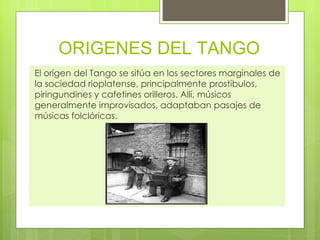 ORIGENES DEL TANGO El origen del Tango se sitúa en los sectores marginales de la sociedad rioplatense, principalmente prostíbulos, piringundines y cafetines orilleros. Allí, músicos generalmente improvisados, adaptaban pasajes de músicas folclóricas. 