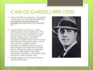 CARLOS GARDEL(1890-1935) Carlos Gardel fue cantante, compositor, y actor de cine naturalizado argentino,  considerado el más importante tanguero  de la primera mitad del siglo XX. Carlos Gardel comenzó su carrera cantando en bares y fiestas y en 1913 formó el dúo con José Razzano  (que duraría hasta 1925), cantando una amplia variedad de canciones populares. Gardel hizo la música propia inventando el Tango-Canción, con su éxito de 1917, Mi Noche Triste, (vendiendo 100.000 copias) y era un éxito popular inmediato en los países latinos. Gardel hizo gira en Argentina, Uruguay, Chile, Brasil, Puerto Rico, Venezuela, Colombia y ciudades como Barcelona, París y Nueva York. Gardel registró un total de 770 temas, incluso 514 tangos. 
